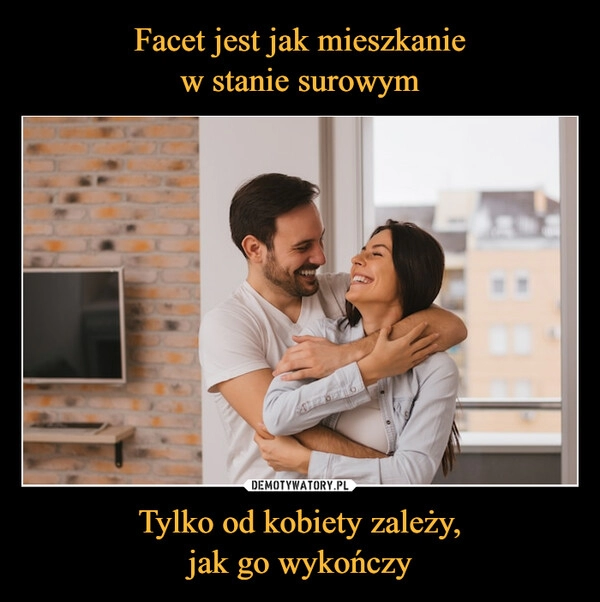 
    Facet jest jak mieszkanie
w stanie surowym Tylko od kobiety zależy,
jak go wykończy