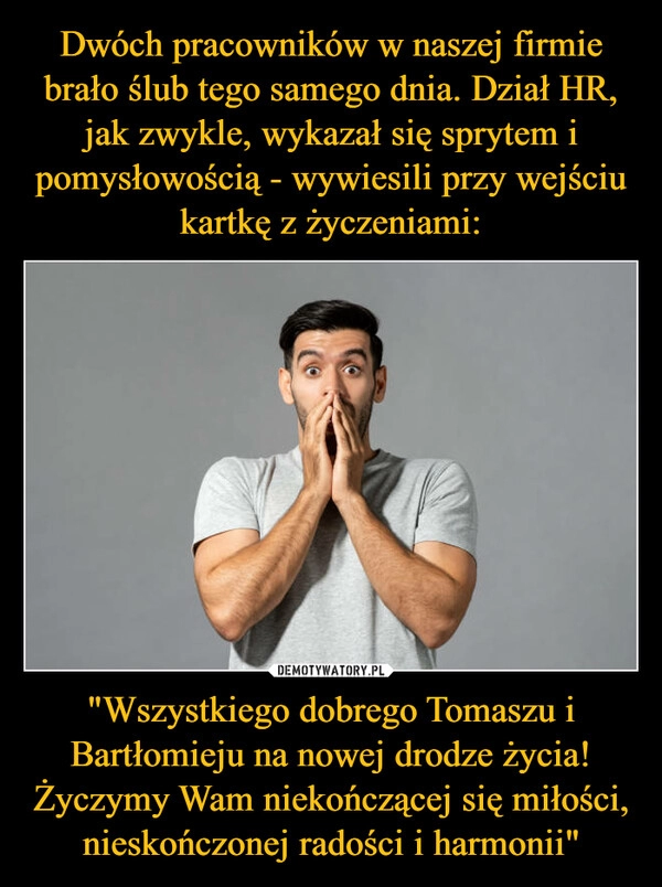 
    Dwóch pracowników w naszej firmie brało ślub tego samego dnia. Dział HR, jak zwykle, wykazał się sprytem i pomysłowością - wywiesili przy wejściu kartkę z życzeniami: "Wszystkiego dobrego Tomaszu i Bartłomieju na nowej drodze życia! Życzymy Wam niekończącej się miłości, nieskończonej radości i harmonii"