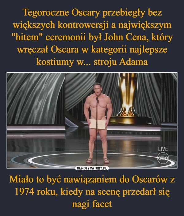 
    Tegoroczne Oscary przebiegły bez większych kontrowersji a największym "hitem" ceremonii był John Cena, który wręczał Oscara w kategorii najlepsze kostiumy w... stroju Adama Miało to być nawiązaniem do Oscarów z 1974 roku, kiedy na scenę przedarł się nagi facet