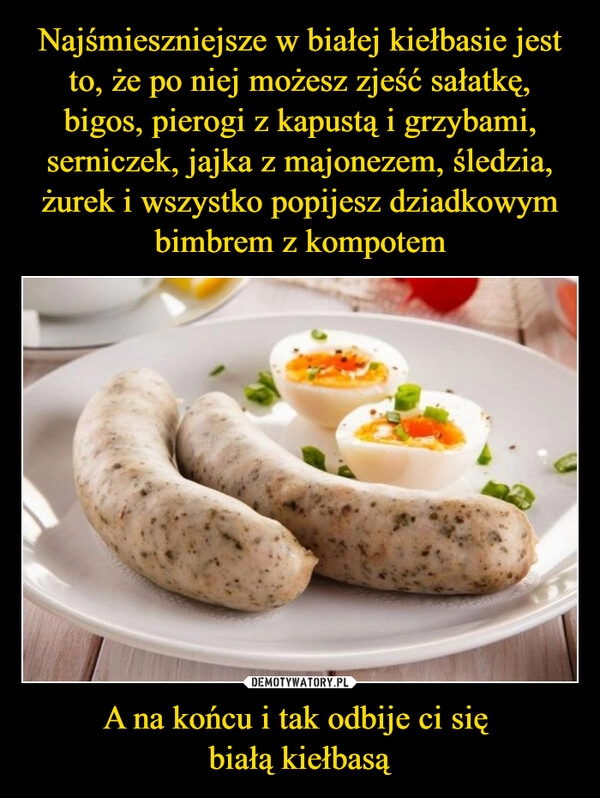 
    Najśmieszniejsze w białej kiełbasie jest to, że po niej możesz zjeść sałatkę, bigos, pierogi z kapustą i grzybami, serniczek, jajka z majonezem, śledzia, żurek i wszystko popijesz dziadkowym bimbrem z kompotem A na końcu i tak odbije ci się 
białą kiełbasą