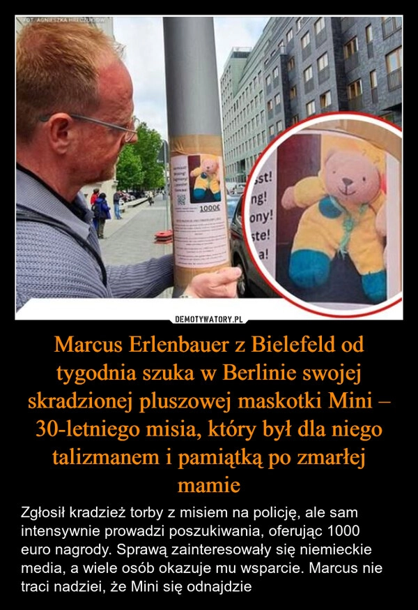 
    Marcus Erlenbauer z Bielefeld od tygodnia szuka w Berlinie swojej skradzionej pluszowej maskotki Mini – 30-letniego misia, który był dla niego talizmanem i pamiątką po zmarłej mamie