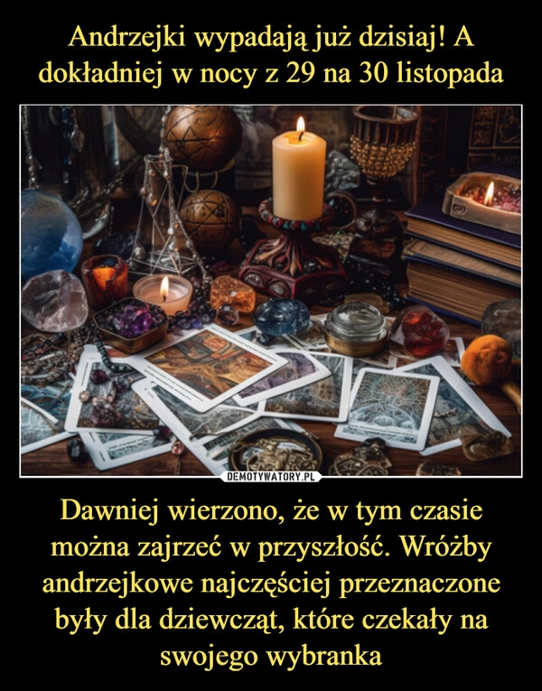 
    Andrzejki wypadają już dzisiaj! A dokładniej w nocy z 29 na 30 listopada Dawniej wierzono, że w tym czasie można zajrzeć w przyszłość. Wróżby andrzejkowe najczęściej przeznaczone były dla dziewcząt, które czekały na swojego wybranka