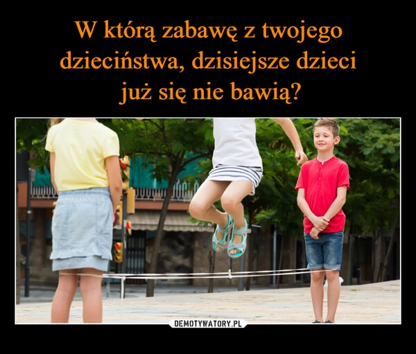 
    W którą zabawę z twojego dzieciństwa, dzisiejsze dzieci
 już się nie bawią?