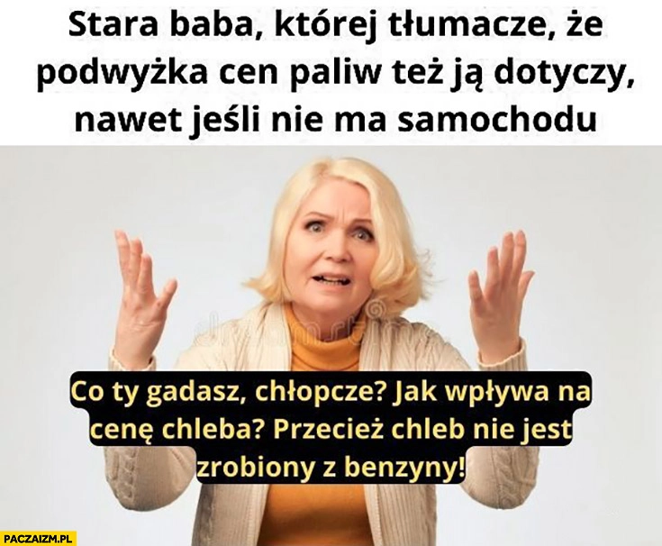 
    Stara baba której tłumaczę, że podwyżka cen paliw też ja dotyczy nawet jeśli nie ma samochodu przecież chleb nie jest zrobiony z benzyny
