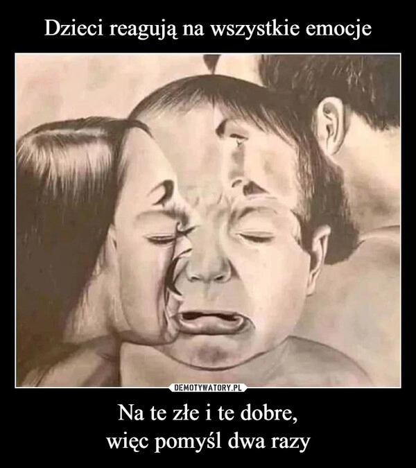 
    Dzieci reagują na wszystkie emocje Na te złe i te dobre,
więc pomyśl dwa razy