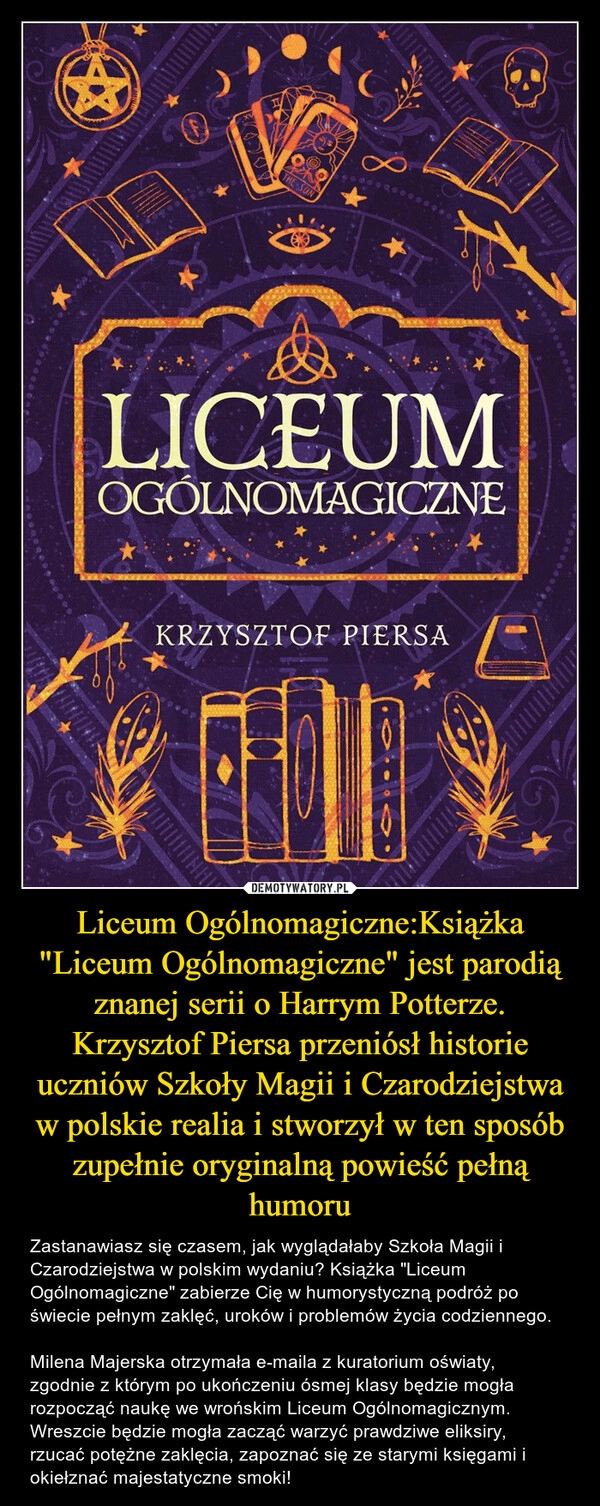 
    Liceum Ogólnomagiczne:Książka "Liceum Ogólnomagiczne" jest parodią znanej serii o Harrym Potterze. Krzysztof Piersa przeniósł historie uczniów Szkoły Magii i Czarodziejstwa w polskie realia i stworzył w ten sposób zupełnie oryginalną powieść pełną humoru