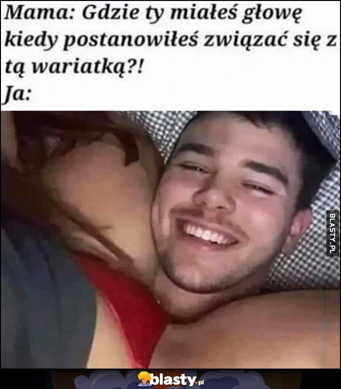 
    Mama: gdzie ty miałeś głowię kiedy postanowiłeś związać się z tą wariatką? Ja: głowa pod nią