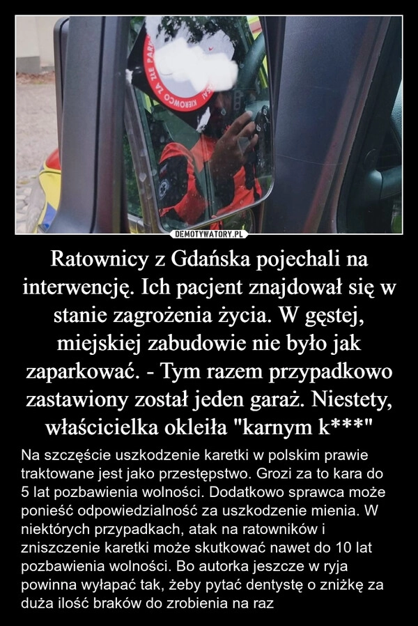 
    Ratownicy z Gdańska pojechali na interwencję. Ich pacjent znajdował się w stanie zagrożenia życia. W gęstej, miejskiej zabudowie nie było jak zaparkować. - Tym razem przypadkowo zastawiony został jeden garaż. Niestety, właścicielka okleiła "karnym k***"