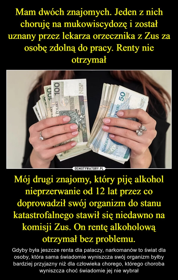 
    Mam dwóch znajomych. Jeden z nich choruję na mukowiscydozę i został uznany przez lekarza orzecznika z Zus za osobę zdolną do pracy. Renty nie otrzymał Mój drugi znajomy, który piję alkohol nieprzerwanie od 12 lat przez co doprowadził swój organizm do stanu katastrofalnego stawił się niedawno na komisji Zus. On rentę alkoholową otrzymał bez problemu.