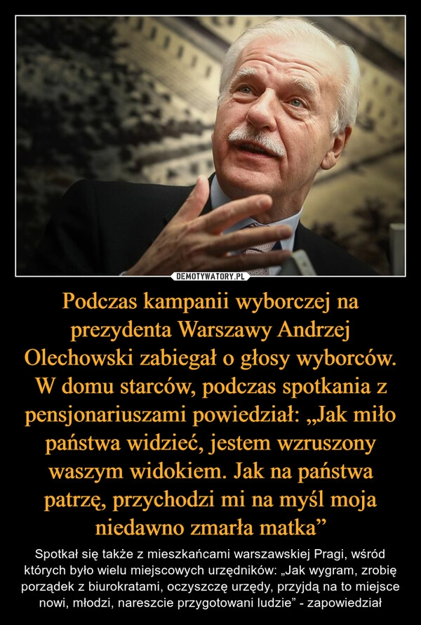 
    Podczas kampanii wyborczej na prezydenta Warszawy Andrzej Olechowski zabiegał o głosy wyborców. W domu starców, podczas spotkania z pensjonariuszami powiedział: „Jak miło państwa widzieć, jestem wzruszony waszym widokiem. Jak na państwa patrzę, przychodzi mi na myśl moja niedawno zmarła matka”