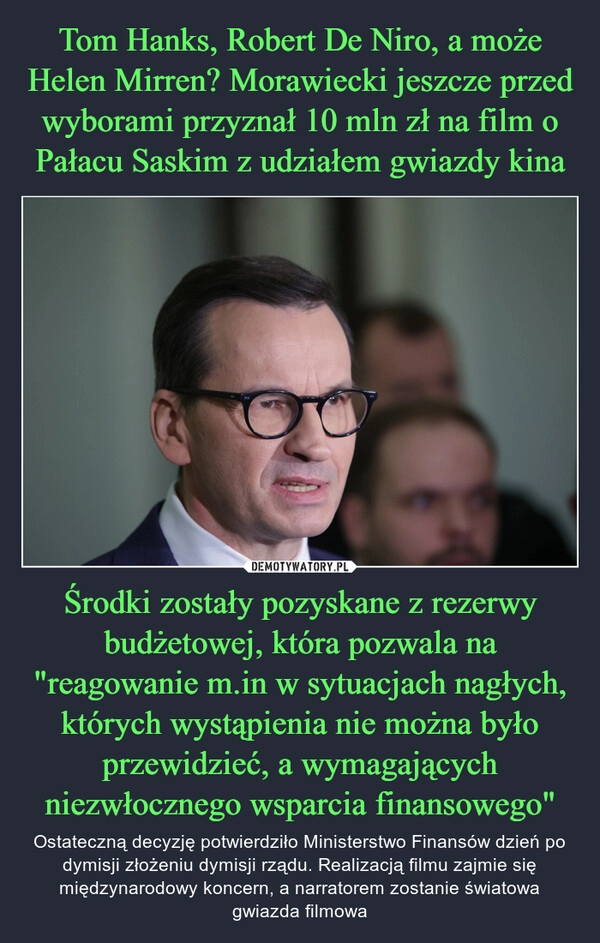 
    Tom Hanks, Robert De Niro, a może Helen Mirren? Morawiecki jeszcze przed wyborami przyznał 10 mln zł na film o Pałacu Saskim z udziałem gwiazdy kina Środki zostały pozyskane z rezerwy budżetowej, która pozwala na "reagowanie m.in w sytuacjach nagłych, których wystąpienia nie można było przewidzieć, a wymagających niezwłocznego wsparcia finansowego"