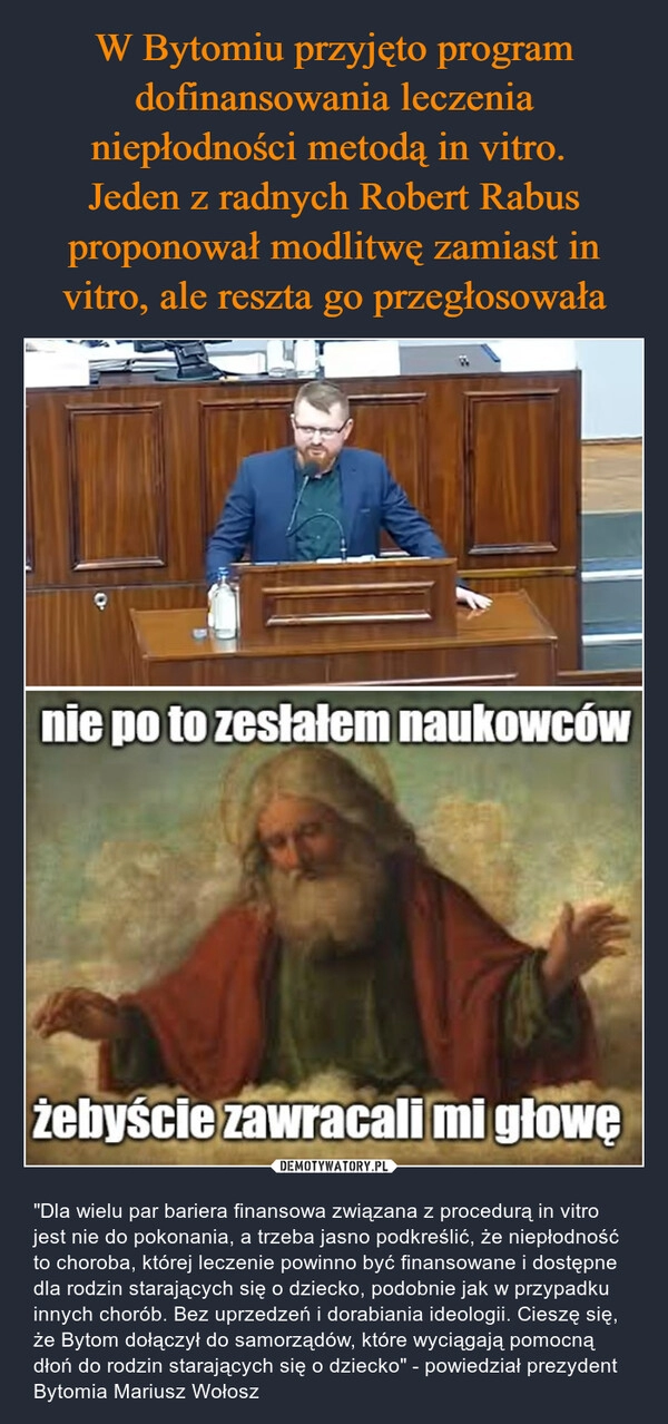 
    W Bytomiu przyjęto program dofinansowania leczenia niepłodności metodą in vitro. 
Jeden z radnych Robert Rabus proponował modlitwę zamiast in vitro, ale reszta go przegłosowała