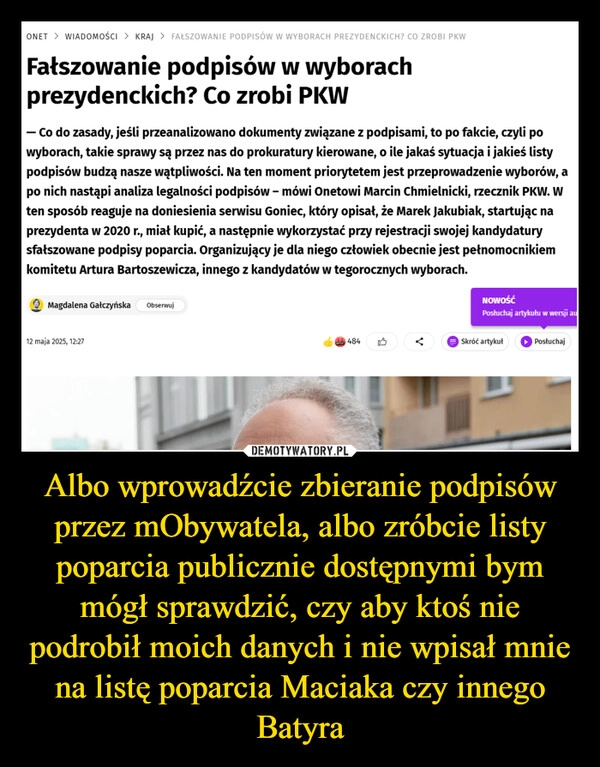 
    Albo wprowadźcie zbieranie podpisów przez mObywatela, albo zróbcie listy poparcia publicznie dostępnymi bym mógł sprawdzić, czy aby ktoś nie podrobił moich danych i nie wpisał mnie na listę poparcia Maciaka czy innego Batyra