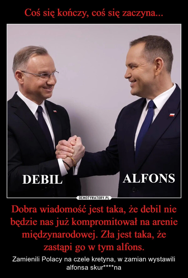 
    Coś się kończy, coś się zaczyna... Dobra wiadomość jest taka, że debil nie będzie nas już kompromitował na arenie międzynarodowej. Zła jest taka, że zastąpi go w tym alfons.