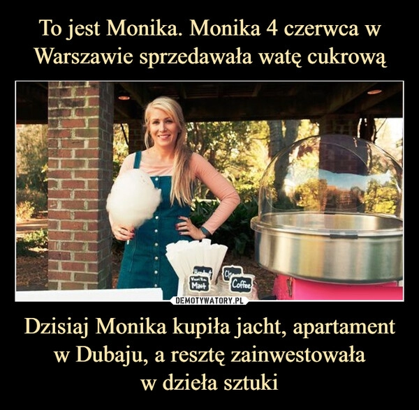 
    To jest Monika. Monika 4 czerwca w Warszawie sprzedawała watę cukrową Dzisiaj Monika kupiła jacht, apartament w Dubaju, a resztę zainwestowała
w dzieła sztuki