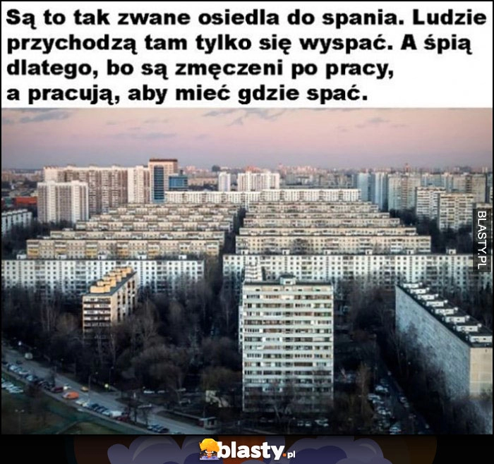 
    Osiedla do spania - ludzie przychodzą tam się wyspać, a śpią bo są zmęczeni po pracy, a pracują aby mieć gdzie spać