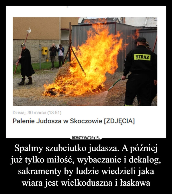 
    Spalmy szubciutko judasza. A później już tylko miłość, wybaczanie i dekalog, sakramenty by ludzie wiedzieli jaka wiara jest wielkoduszna i łaskawa