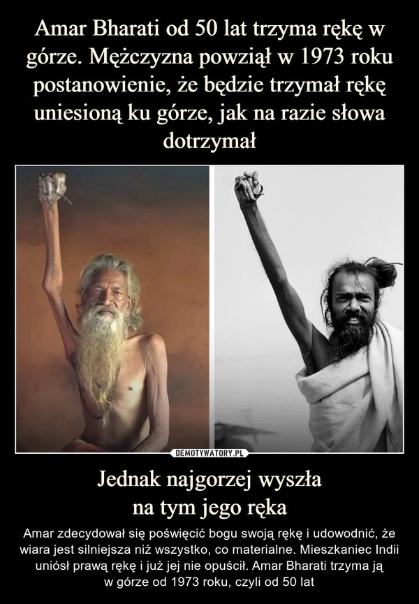 
    Amar Bharati od 50 lat trzyma rękę w górze. Mężczyzna powziął w 1973 roku postanowienie, że będzie trzymał rękę uniesioną ku górze, jak na razie słowa dotrzymał Jednak najgorzej wyszła
na tym jego ręka