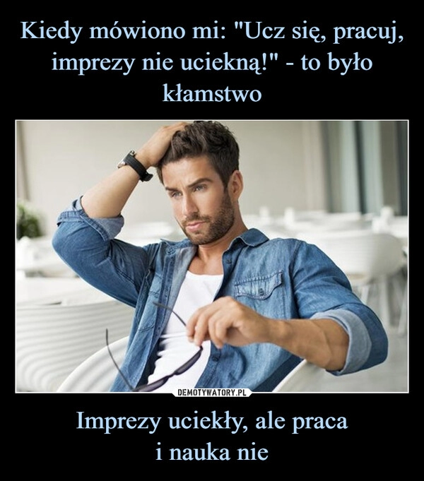 
    Kiedy mówiono mi: "Ucz się, pracuj, imprezy nie uciekną!" - to było kłamstwo Imprezy uciekły, ale praca
i nauka nie