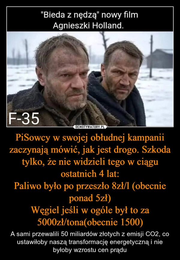 
    PiSowcy w swojej obłudnej kampanii zaczynają mówić, jak jest drogo. Szkoda tylko, że nie widzieli tego w ciągu ostatnich 4 lat:
Paliwo było po przeszło 8zł/l (obecnie ponad 5zł)
Węgiel jeśli w ogóle był to za 5000zł/tona(obecnie 1500)