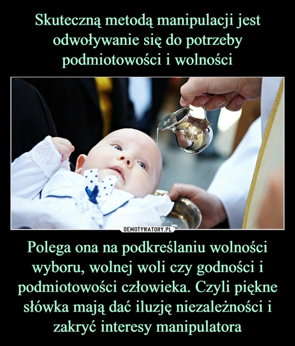 
    Skuteczną metodą manipulacji jest odwoływanie się do potrzeby podmiotowości i wolności Polega ona na podkreślaniu wolności wyboru, wolnej woli czy godności i podmiotowości człowieka. Czyli piękne słówka mają dać iluzję niezależności i zakryć interesy manipulatora