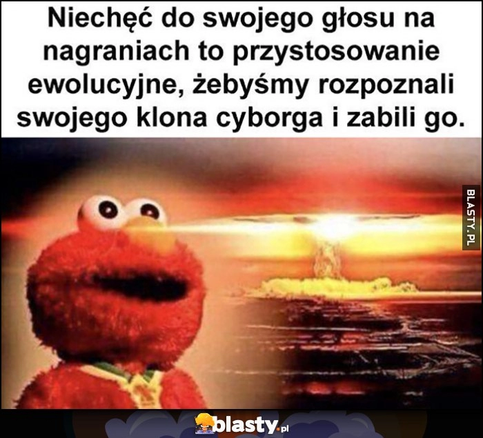 
    Niechęć do swojego głosu na nagraniach to przystosowanie ewolucyjne żebyśmy rozpoznali swojego klona cyborga i zabili go Elmo