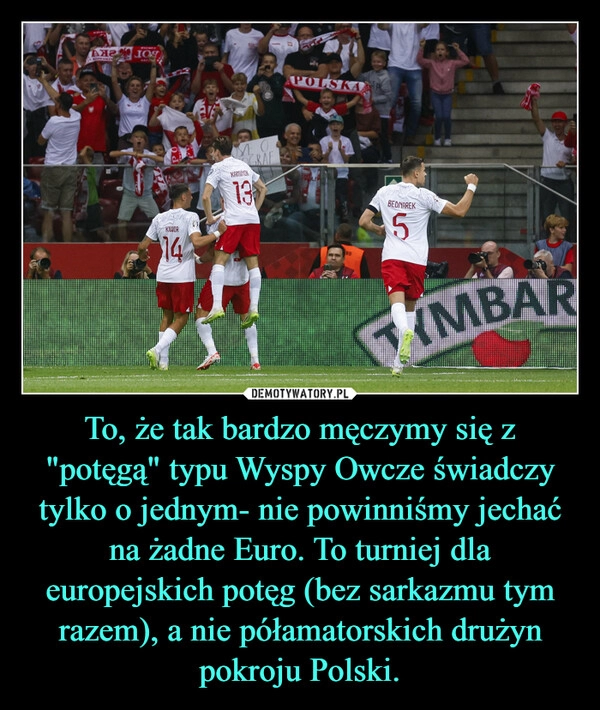 
    To, że tak bardzo męczymy się z "potęgą" typu Wyspy Owcze świadczy tylko o jednym- nie powinniśmy jechać na żadne Euro. To turniej dla europejskich potęg (bez sarkazmu tym razem), a nie półamatorskich drużyn pokroju Polski.