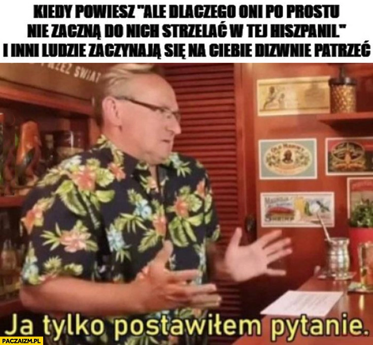 
    Cejrowski kiedy powiesz dlaczego oni po prostu nie zaczną do nich strzelać w tej Hiszpanii i inni zaczynają na ciebie dziwnie patrzeć, ja tylko postawiłem pytanie