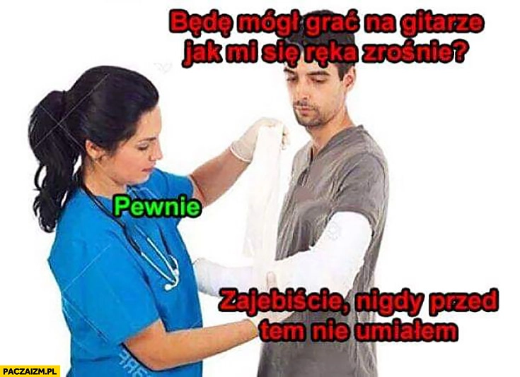
    Będę mógł grać na gitarze jak mi się ręka zrośnie? Pewnie. Super, nigdy przedtem nie umiałem