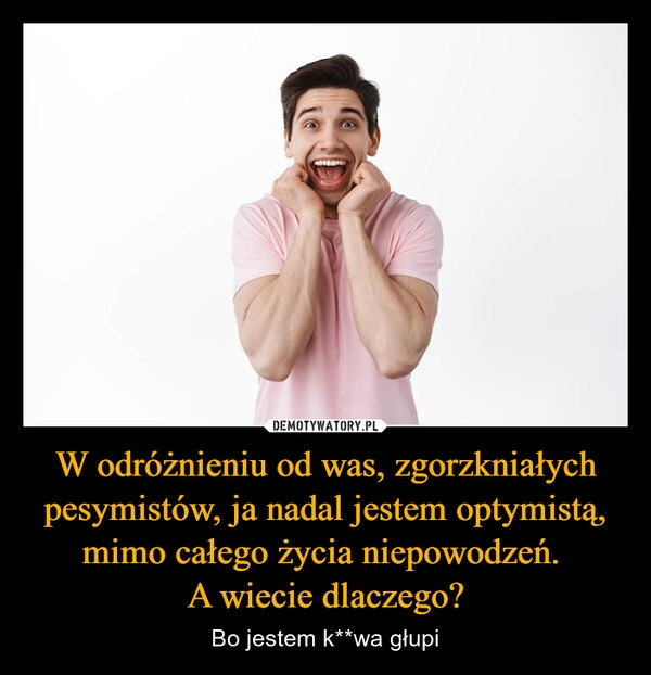 
    W odróżnieniu od was, zgorzkniałych pesymistów, ja nadal jestem optymistą, mimo całego życia niepowodzeń. 
A wiecie dlaczego?