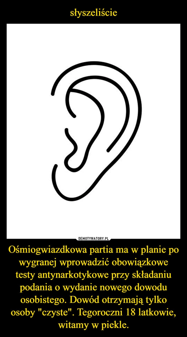 
    słyszeliście Ośmiogwiazdkowa partia ma w planie po wygranej wprowadzić obowiązkowe testy antynarkotykowe przy składaniu podania o wydanie nowego dowodu osobistego. Dowód otrzymają tylko osoby "czyste". Tegoroczni 18 latkowie, witamy w piekle.