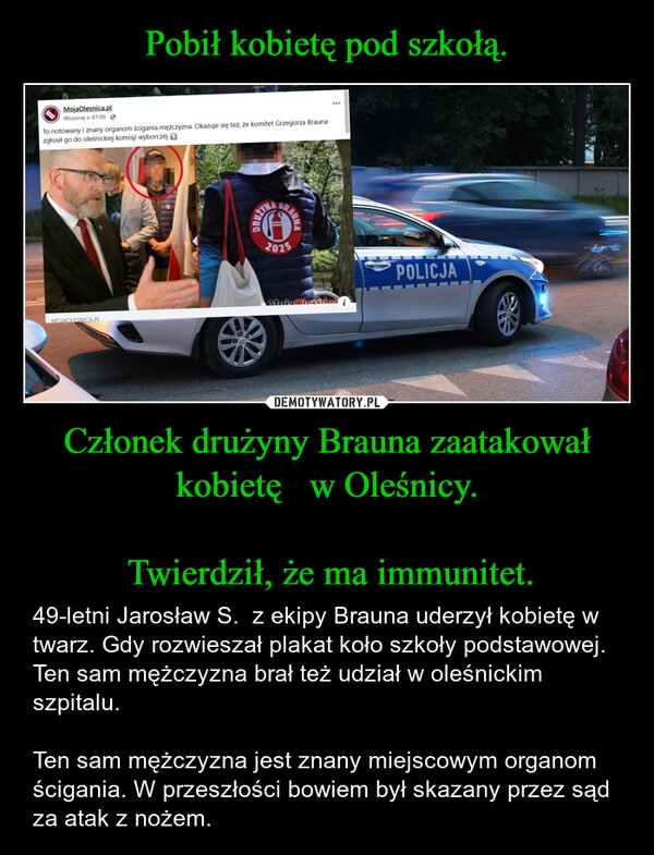 
    Pobił kobietę pod szkołą. Członek drużyny Brauna zaatakował kobietę   w Oleśnicy.

 Twierdził, że ma immunitet.