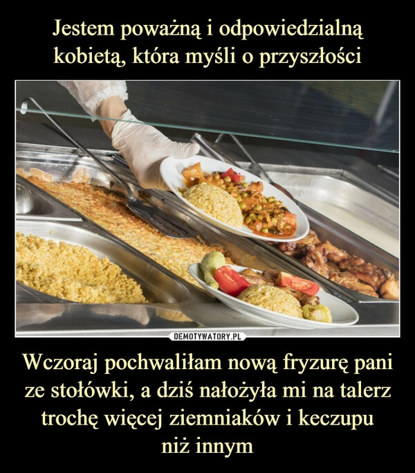 
    Jestem poważną i odpowiedzialną kobietą, która myśli o przyszłości Wczoraj pochwaliłam nową fryzurę pani ze stołówki, a dziś nałożyła mi na talerz trochę więcej ziemniaków i keczupu
niż innym