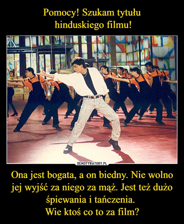 
    
Pomocy! Szukam tytułu
hinduskiego filmu! Ona jest bogata, a on biedny. Nie wolno jej wyjść za niego za mąż. Jest też dużo śpiewania i tańczenia.
Wie ktoś co to za film? 