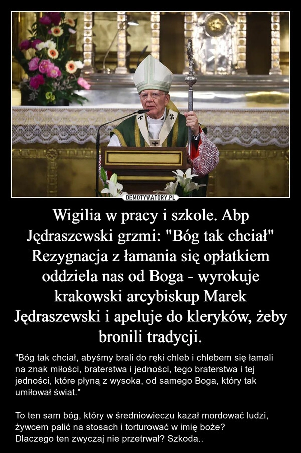 
    
Wigilia w pracy i szkole. Abp Jędraszewski grzmi: "Bóg tak chciał"
Rezygnacja z łamania się opłatkiem oddziela nas od Boga - wyrokuje krakowski arcybiskup Marek Jędraszewski i apeluje do kleryków, żeby bronili tradycji. 