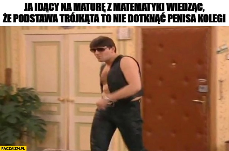 
    Ja idący na maturę z matematyki wiedząc, że podstawa trójkąta to nie dotknąć członka kolegi