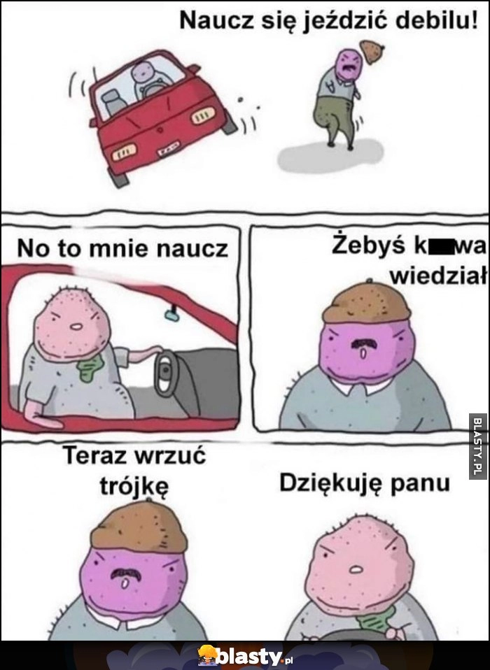 
    Naucz się jeździć debilu, to mnie naucz, teraz wrzuć trójkę, dziękuję panu