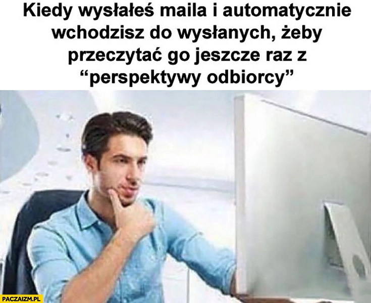 
    Kiedy wysłałeś maila i automatycznie wchodzisz do wysłanych żeby przeczytać go jeszcze raz z perspektywy odbiorcy