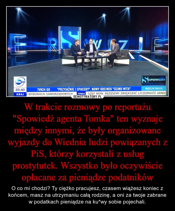 
    W trakcie rozmowy po reportażu "Spowiedź agenta Tomka" ten wyznaje między innymi, że były organizowane wyjazdy do Wiednia ludzi powiązanych z PiS, którzy korzystali z usług prostytutek. Wszystko było oczywiście opłacane za pieniądze podatników