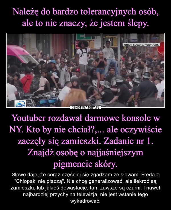 
    Należę do bardzo tolerancyjnych osób, ale to nie znaczy, że jestem ślepy. Youtuber rozdawał darmowe konsole w NY. Kto by nie chciał?,... ale oczywiście zaczęły się zamieszki. Zadanie nr 1. Znajdź osobę o najjaśniejszym pigmencie skóry.