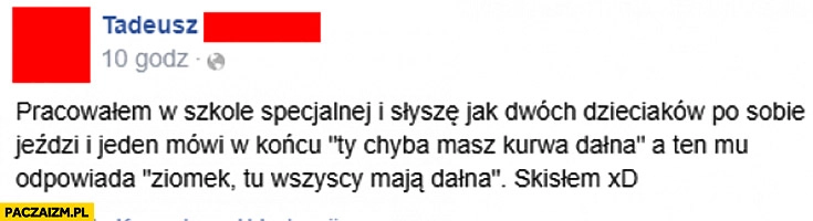 
    Pracowałem w szkole specjalnej dwóch dzieciaków po sobie jeździ Ty chyba masz dałna ziomek tu wszyscy mają dałna