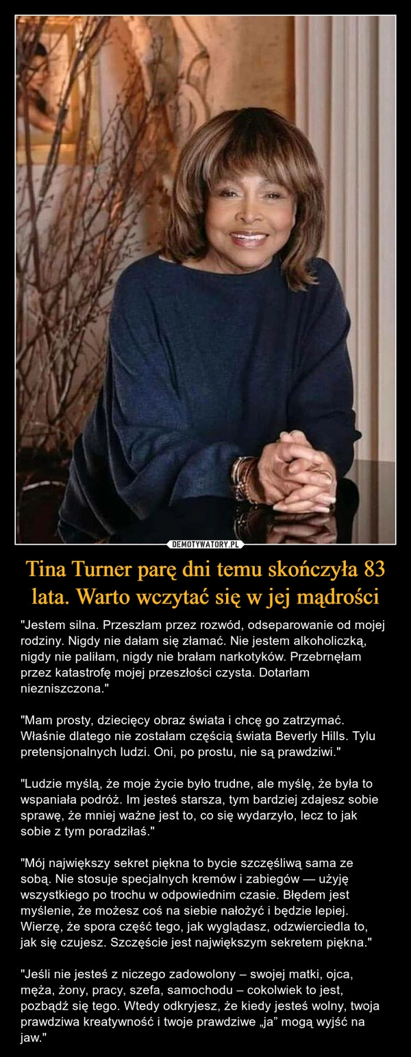 
    
Tina Turner parę dni temu skończyła 83 lata. Warto wczytać się w jej mądrości 