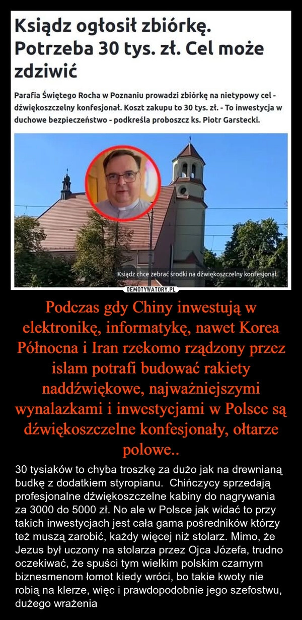 
    Podczas gdy Chiny inwestują w elektronikę, informatykę, nawet Korea Północna i Iran rzekomo rządzony przez islam potrafi budować rakiety naddźwiękowe, najważniejszymi wynalazkami i inwestycjami w Polsce są dźwiękoszczelne konfesjonały, ołtarze polowe..