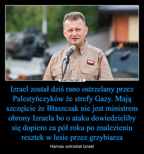 
    Izrael został dziś rano ostrzelany przez Palestyńczyków że strefy Gazy. Mają szczęście że Błaszczak nie jest ministrem obrony Izraela bo o ataku dowiedzieliby się dopiero za pół roku po znalezieniu resztek w lesie przez grzybiarza