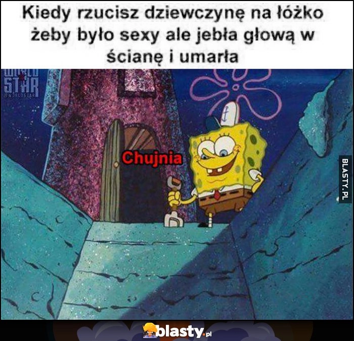 
    Kiedy rzucisz dziewczynę na łóżko, żeby było sexy ale jebła głową w ścianę i umarła Spongebob