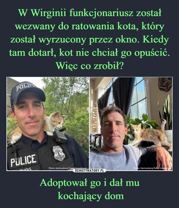 
    W Wirginii funkcjonariusz został wezwany do ratowania kota, który został wyrzucony przez okno. Kiedy tam dotarł, kot nie chciał go opuścić. Więc co zrobił? Adoptował go i dał mu
 kochający dom