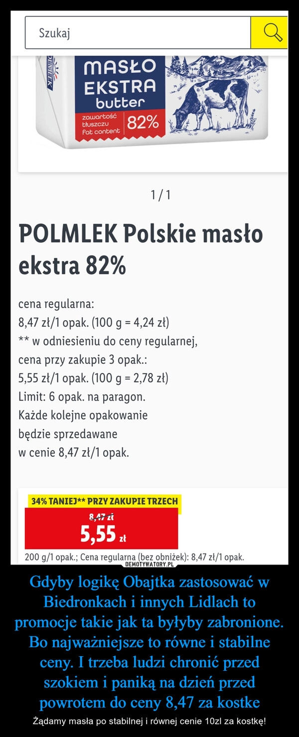 
    Gdyby logikę Obajtka zastosować w Biedronkach i innych Lidlach to promocje takie jak ta byłyby zabronione. Bo najważniejsze to równe i stabilne ceny. I trzeba ludzi chronić przed szokiem i paniką na dzień przed powrotem do ceny 8,47 za kostke 