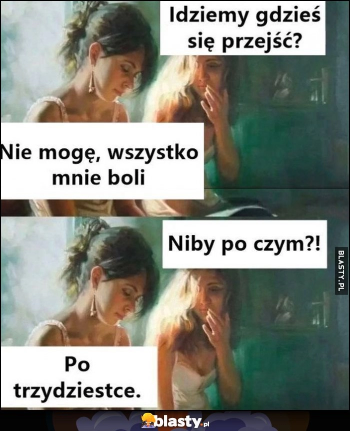 
    Idziemy gdzieś się przejść? Nie moge, wszystko mnie boli, niby po czym? Po trzydziestce