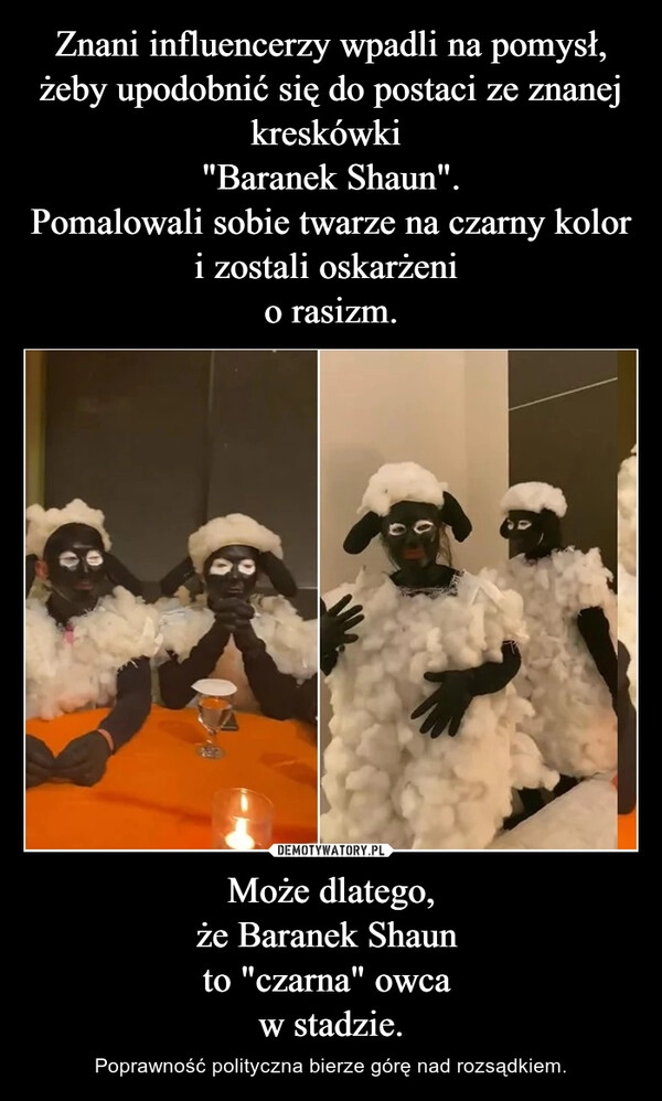 
    Znani influencerzy wpadli na pomysł, żeby upodobnić się do postaci ze znanej kreskówki 
"Baranek Shaun".
Pomalowali sobie twarze na czarny kolor i zostali oskarżeni 
o rasizm. Może dlatego,
że Baranek Shaun 
to "czarna" owca 
w stadzie.