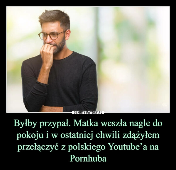 
    Byłby przypał. Matka weszła nagle do pokoju i w ostatniej chwili zdążyłem przełączyć z polskiego Youtube’a na Pornhuba